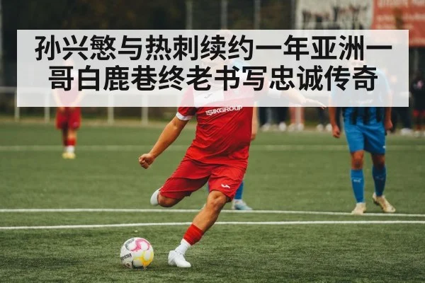 孙兴慜与热刺续约一年亚洲一哥白鹿巷终老书写忠诚传奇